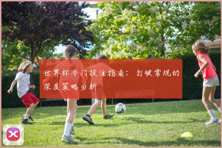 世界杯冷门投注指南：打破常规的深度策略分析