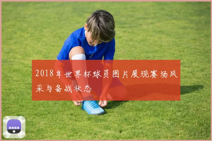 2018年世界杯球员图片展现赛场风采与备战状态