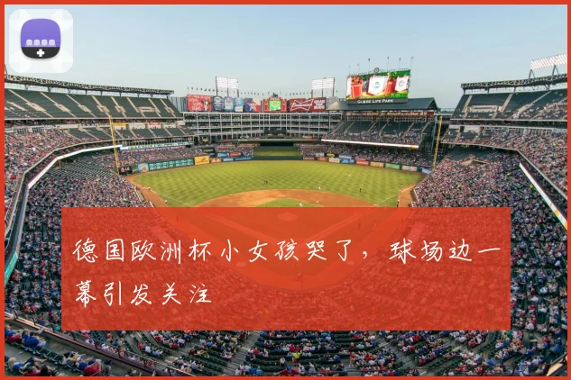 德国欧洲杯小女孩哭了,球场边一幕引发关注