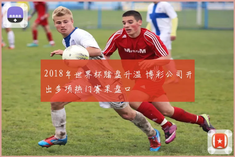2018年世界杯赌盘升温 博彩公司开出多项热门赛果盘口