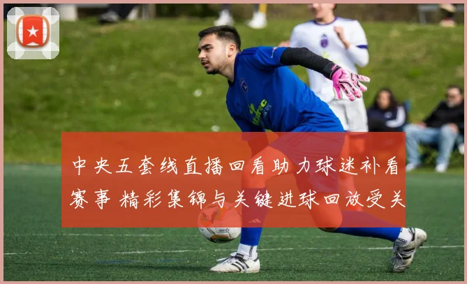 中央五套线直播回看助力球迷补看赛事 精彩集锦与关键进球回放受关注