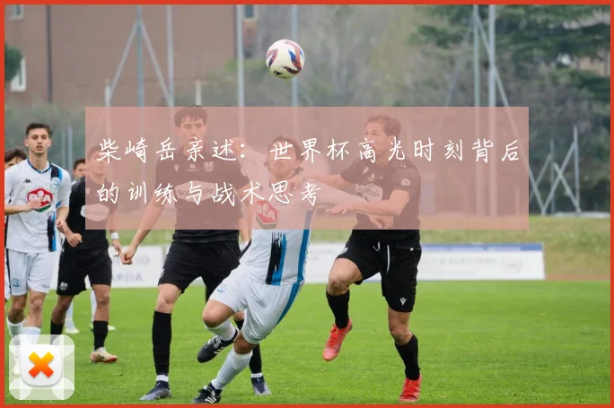 柴崎岳亲述:世界杯高光时刻背后的训练与战术思考