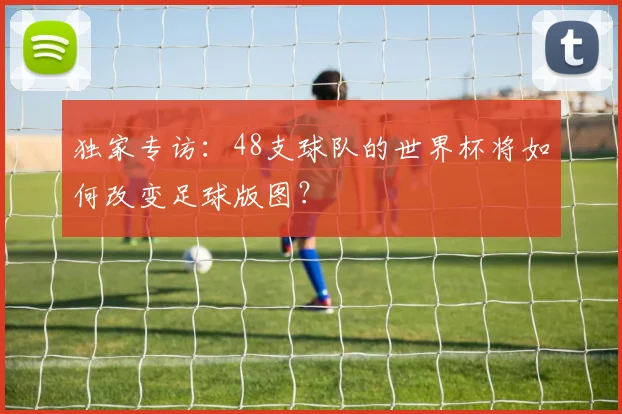 独家专访:48支球队的世界杯将如何改变足球版图?