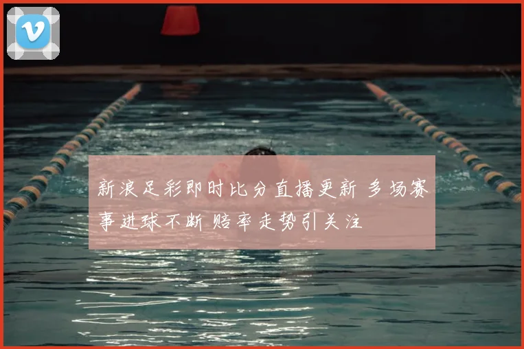 新浪足彩即时比分直播更新 多场赛事进球不断 赔率走势引关注