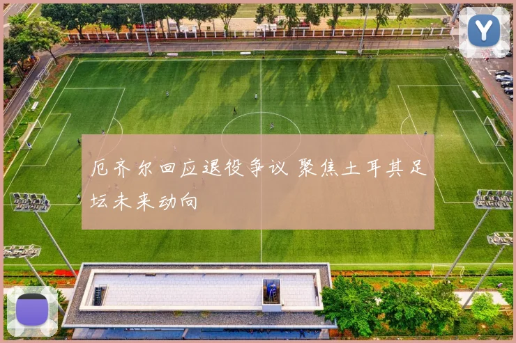 厄齐尔回应退役争议 聚焦土耳其足坛未来动向