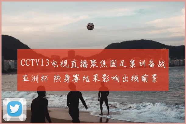 CCTV13电视直播聚焦国足集训备战亚洲杯 热身赛结果影响出线前景