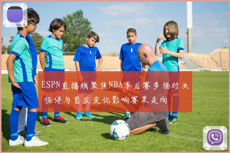 ESPN直播线聚焦NBA季后赛多场对决 伤停与首发变化影响赛果走向