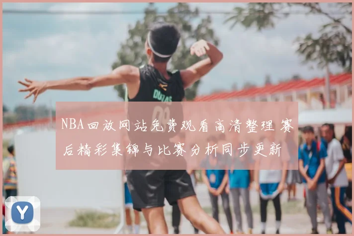NBA回放网站免费观看高清整理 赛后精彩集锦与比赛分析同步更新