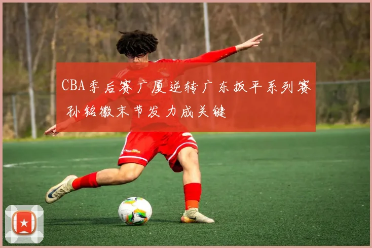 CBA季后赛广厦逆转广东扳平系列赛 孙铭徽末节发力成关键