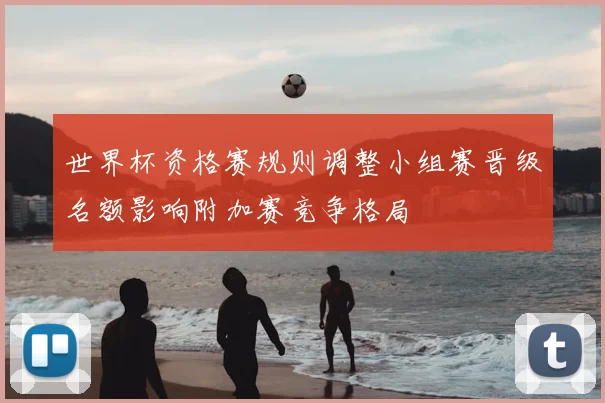 世界杯资格赛规则调整小组赛晋级名额影响附加赛竞争格局