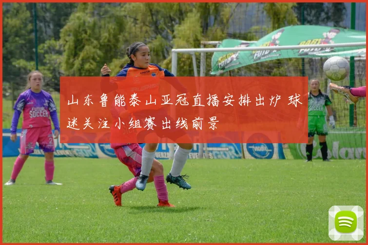 山东鲁能泰山亚冠直播安排出炉 球迷关注小组赛出线前景