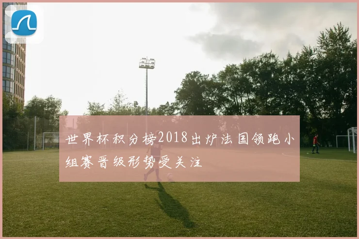 世界杯积分榜2018出炉法国领跑小组赛晋级形势受关注
