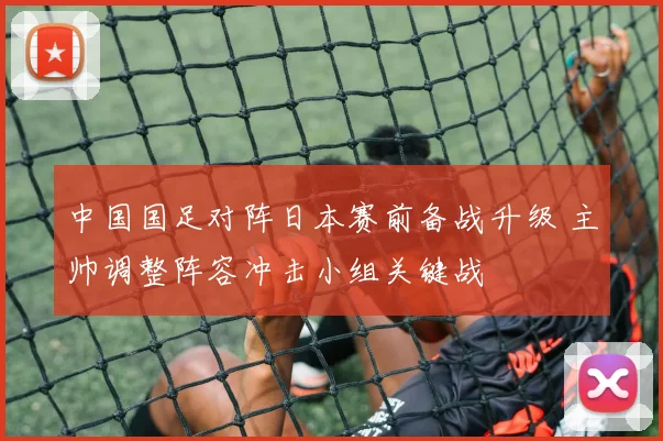 中国国足对阵日本赛前备战升级 主帅调整阵容冲击小组关键战