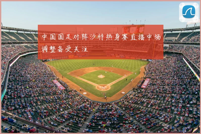 中国国足对阵沙特热身赛直播中场调整备受关注