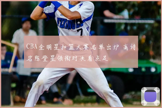 CBA全明星扣篮大赛名单出炉 高诗岩陈登星领衔对决看点足