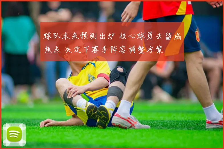 球队未来预测出炉 核心球员去留成焦点 决定下赛季阵容调整方案