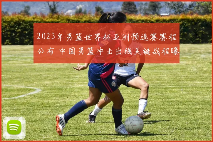 2023年男篮世界杯亚洲预选赛赛程公布 中国男篮冲击出线关键战程曝光