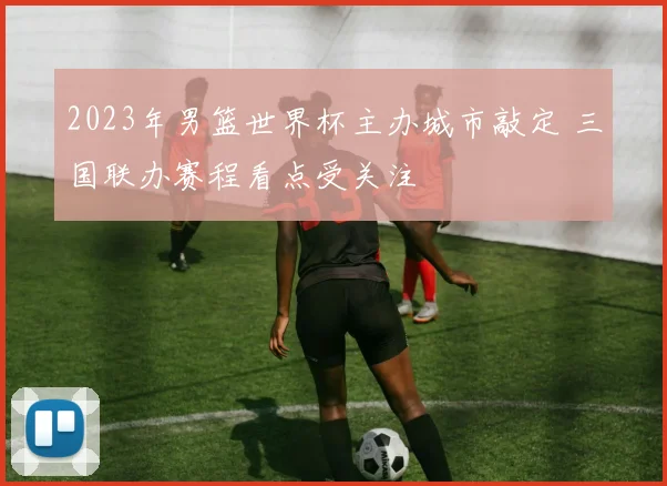 2023年男篮世界杯主办城市敲定 三国联办赛程看点受关注