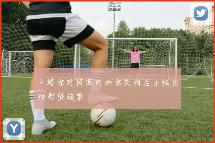 卡塔尔对阵塞内加尔失利后小组出线形势趋紧