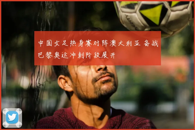 中国女足热身赛对阵澳大利亚 备战巴黎奥运冲刺阶段展开