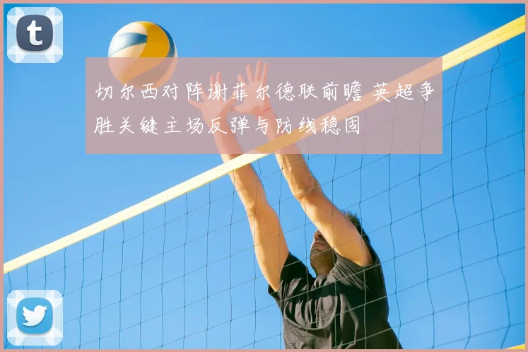 切尔西对阵谢菲尔德联前瞻 英超争胜关键主场反弹与防线稳固