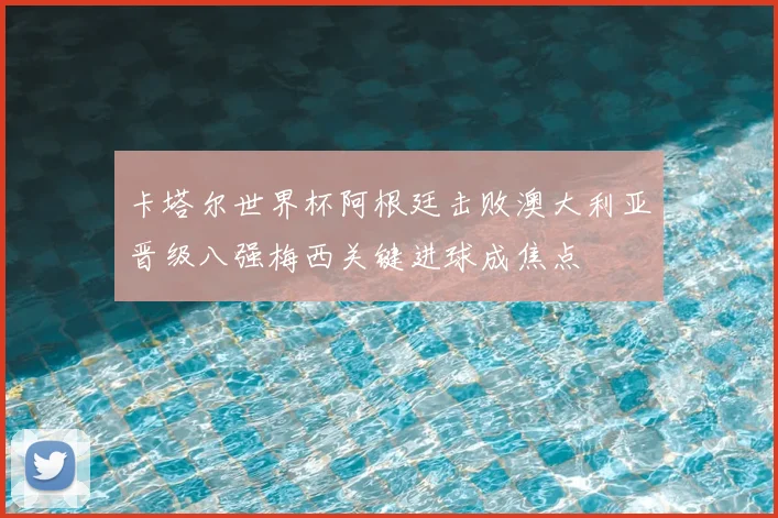 卡塔尔世界杯阿根廷击败澳大利亚晋级八强梅西关键进球成焦点