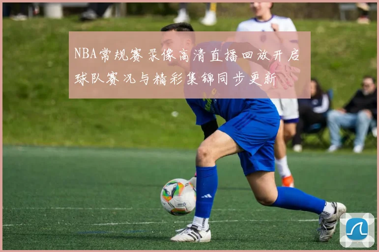 NBA常规赛录像高清直播回放开启 球队赛况与精彩集锦同步更新