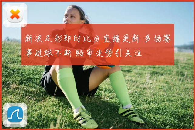 新浪足彩即时比分直播更新 多场赛事进球不断 赔率走势引关注