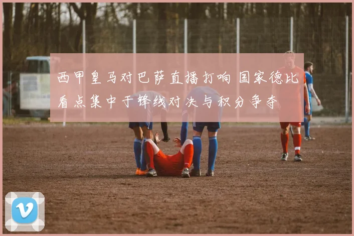 西甲皇马对巴萨直播打响 国家德比看点集中于锋线对决与积分争夺
