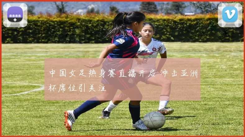 中国女足热身赛直播开启 冲击亚洲杯席位引关注