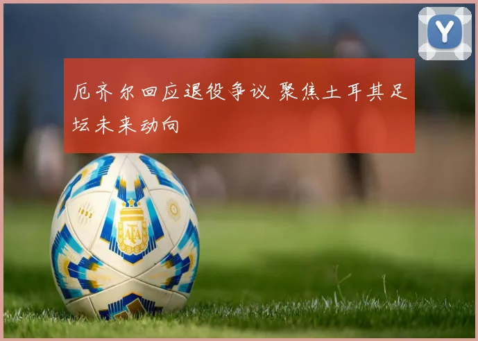 厄齐尔回应退役争议 聚焦土耳其足坛未来动向