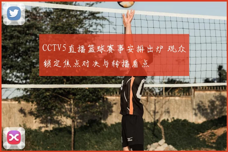 CCTV5直播篮球赛事安排出炉 观众锁定焦点对决与转播看点