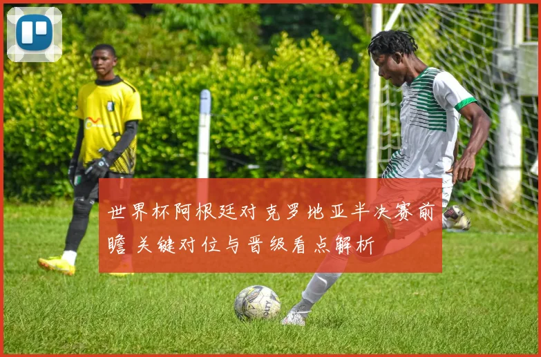 世界杯阿根廷对克罗地亚半决赛前瞻 关键对位与晋级看点解析