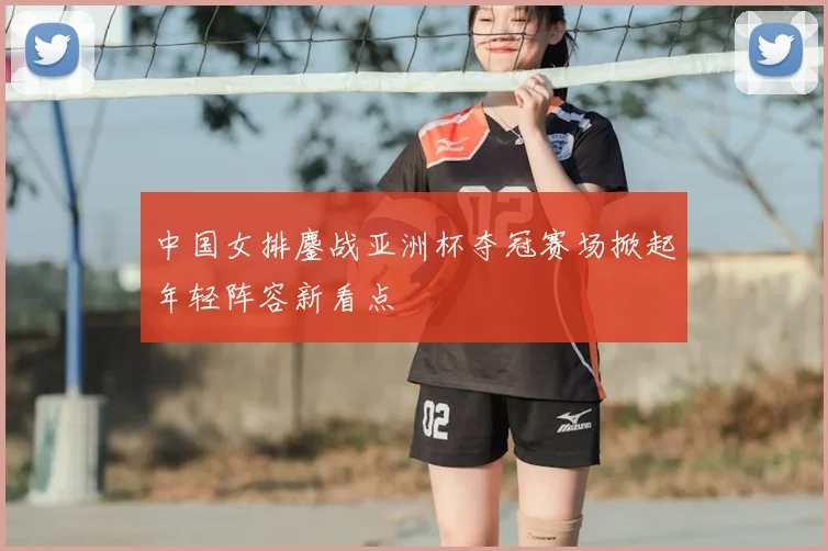 中国女排鏖战亚洲杯夺冠赛场掀起年轻阵容新看点