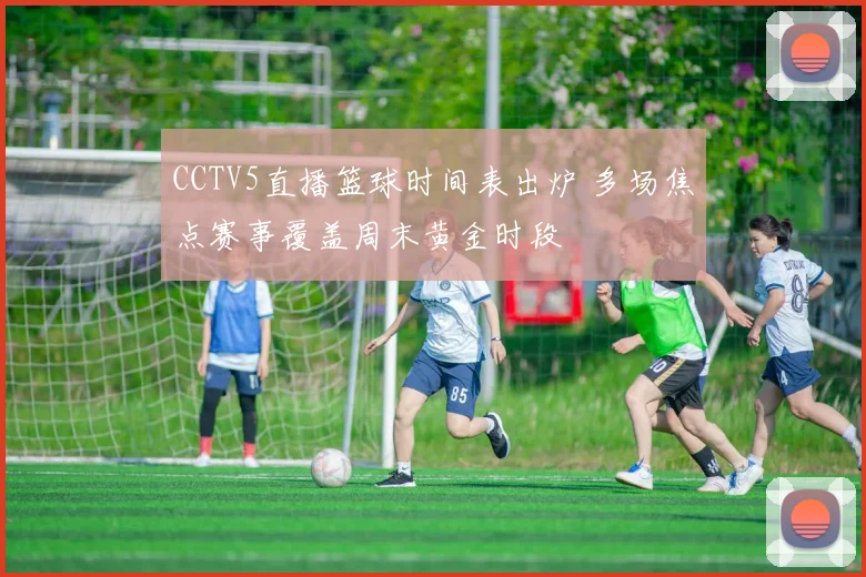 CCTV5直播篮球时间表出炉 多场焦点赛事覆盖周末黄金时段