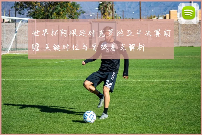 世界杯阿根廷对克罗地亚半决赛前瞻 关键对位与晋级看点解析