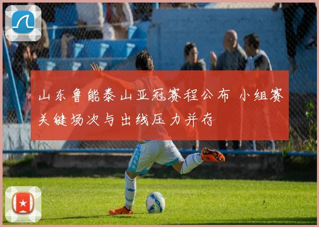 山东鲁能泰山亚冠赛程公布 小组赛关键场次与出线压力并存