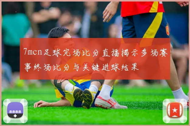 7mcn足球完场比分直播揭示多场赛事终场比分与关键进球结果