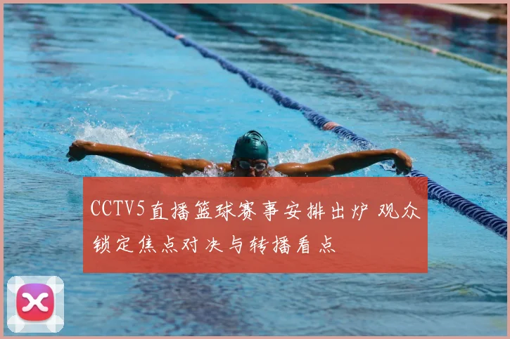 CCTV5直播篮球赛事安排出炉 观众锁定焦点对决与转播看点