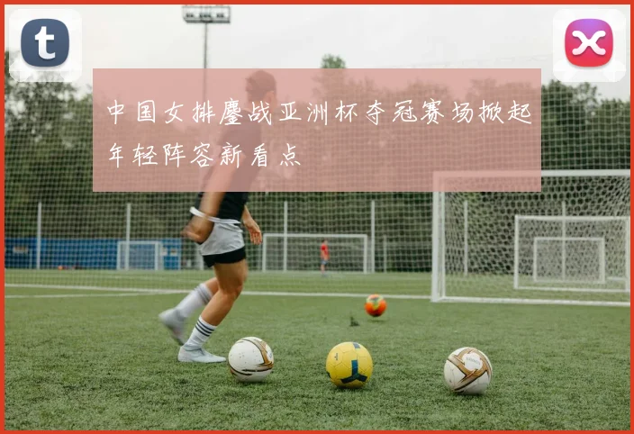 中国女排鏖战亚洲杯夺冠赛场掀起年轻阵容新看点