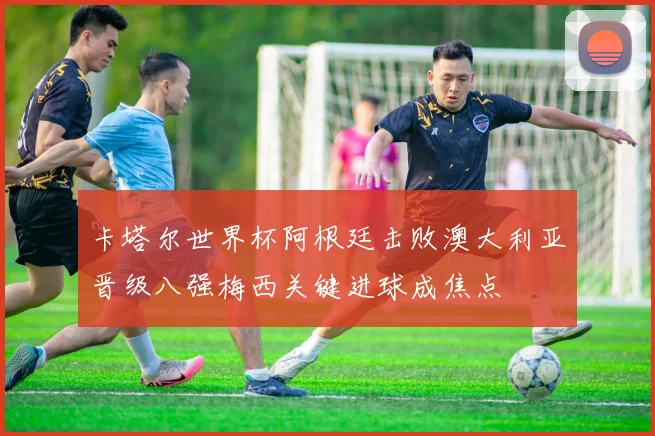 卡塔尔世界杯阿根廷击败澳大利亚晋级八强梅西关键进球成焦点