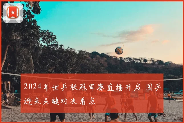 2024年世乒联冠军赛直播开启 国乒迎来关键对决看点