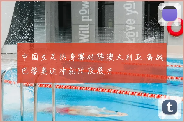 中国女足热身赛对阵澳大利亚 备战巴黎奥运冲刺阶段展开