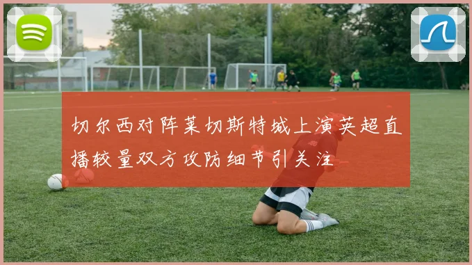 切尔西对阵莱切斯特城上演英超直播较量双方攻防细节引关注